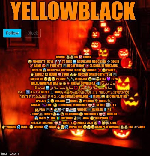 Temporary yellowblack Halloween announcement template | AMONG 💰💰 US 🆎 FUNNY 🤣 MOMENTS! HOW ❔❔ TO FREE 🆓 ROBUX AND VBUCKS IN 🔗 SQUID 🦑 GAME 😡🎮 FORTNITE 🎮 UPDATE! (NOT 🚯 CLICKBAIT) MUKBANG ROBLOX 😱 GAMEPLAY TUTORIAL (GONE 🧐 WRONG) ❌😔 FINGER 👉 FAMILY 👪 LEARN 🧠 YOUR 🍌👉 ABCS AT 3AM! FORTNITE 👌🎮 IMPOSTOR 😠😤😠 POTION! 🍾🍾 MRBEAST 🤑💵😎 FREE 💜 TOYS HALAL GAMEPLAY NAE 👋👋👄 NAE 🙆 DOWNLOAD 📲 حدث خطأ في الساعة 3 🆕 صباحًاحدث خطأ في الساعة 3 ⭕ صباحًاحدث خطأ في الساعة 3 3️⃣ صباحًا SUPER 🔝 IDOL的笑容都没你的甜八月正午的阳光都没你耀眼热爱 105 °C的你滴滴清纯的蒸馏水 AMONGLA DOWNLOAD 📲 MEME 😂👌 COMPILATION (POLICE 👮‍♂️😞 CALLED) 🔳 (GONE 🧐 WRONG) 👎 (GONE 🏃 SEXUAL) 🍆 (NOT 🤐 CLICKBAIT) MINECRAFT 🍑🚨 SERIES 📰 LETS 👪 PLAY 🎮🎴🤽‍♂️🎲🤾‍♂️🀄🤽‍♀️🃏 VIDEOS 📼 NUMBER 📱 481 - POOP 💩 FUNNY 😃🐟😛 HILARIOUS 😂 MINECRAFT 🍑🚨 ROBLOX 😱 FAILS 🏳️ FOR 🔰 FORTNITE 👌🎮 - HOW 😮 TO INSTALL 💯 HALAL MINECRAFT 🍑🚨 CHEATS 😡 HACKS 2021 🤠😈😼🍻 STILL 👉 WORKS 💦 (STILL 🙄 WORKS 💦 2018) 🔥😤💦 IMPOSTOR 😠😤😠 GAMEPLAY (AMONG 💰💰 US) 🪐 ZAMN | image tagged in temporary yellowblack halloween announcement template | made w/ Imgflip meme maker