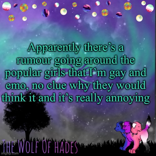 TheWolfOfHades announces crap V.694201723696969 | Apparently there’s a rumour going around the popular girls that I’m gay and emo, no clue why they would think it and it’s really annoying | image tagged in thewolfofhades announces crap v 694201723696969 | made w/ Imgflip meme maker