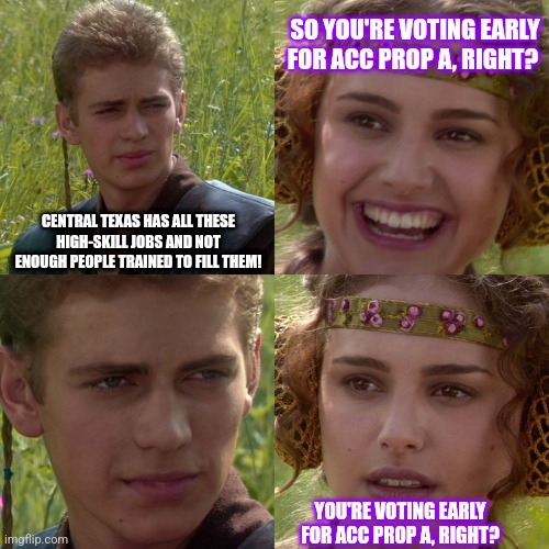 Anakin Padme 4 Panel | SO YOU'RE VOTING EARLY FOR ACC PROP A, RIGHT? CENTRAL TEXAS HAS ALL THESE HIGH-SKILL JOBS AND NOT ENOUGH PEOPLE TRAINED TO FILL THEM! YOU'RE VOTING EARLY FOR ACC PROP A, RIGHT? | image tagged in anakin padme 4 panel | made w/ Imgflip meme maker