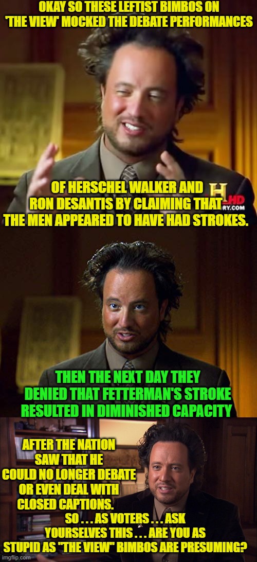 Remember that leftism's political survival depends on voters consistently being . . . stupid. | OKAY SO THESE LEFTIST BIMBOS ON 'THE VIEW' MOCKED THE DEBATE PERFORMANCES; OF HERSCHEL WALKER AND RON DESANTIS BY CLAIMING THAT THE MEN APPEARED TO HAVE HAD STROKES. THEN THE NEXT DAY THEY DENIED THAT FETTERMAN'S STROKE RESULTED IN DIMINISHED CAPACITY; AFTER THE NATION SAW THAT HE COULD NO LONGER DEBATE OR EVEN DEAL WITH CLOSED CAPTIONS. SO . . . AS VOTERS . . . ASK YOURSELVES THIS . . . ARE YOU AS STUPID AS "THE VIEW" BIMBOS ARE PRESUMING? | image tagged in ancient aliens | made w/ Imgflip meme maker