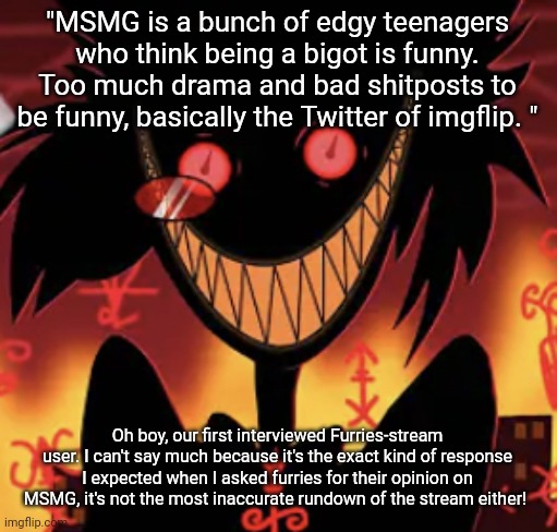 basically "MSMG bad because some idiots from the 7k users bullied me" | "MSMG is a bunch of edgy teenagers who think being a bigot is funny. Too much drama and bad shitposts to be funny, basically the Twitter of imgflip. "; Oh boy, our first interviewed Furries-stream user. I can't say much because it's the exact kind of response I expected when I asked furries for their opinion on MSMG, it's not the most inaccurate rundown of the stream either! | image tagged in insanity | made w/ Imgflip meme maker