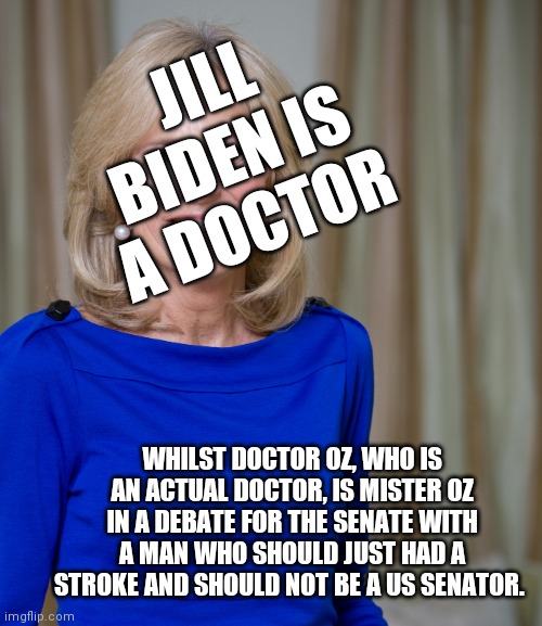 One Million Votes were caste before this Joke of Democracy | JILL BIDEN IS A DOCTOR; WHILST DOCTOR OZ, WHO IS AN ACTUAL DOCTOR, IS MISTER OZ IN A DEBATE FOR THE SENATE WITH A MAN WHO SHOULD JUST HAD A STROKE AND SHOULD NOT BE A US SENATOR. | image tagged in dr jill biden joes wife,dr oz,fetterman,can you read,can you keep up,slow motion | made w/ Imgflip meme maker