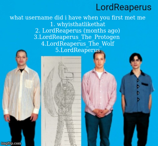 LordReaperus announcement temp | what username did i have when you first met me
1. whyisthatlikethat
2. LordReaperus (months ago)
3.LordReaperus_The_Protogen 
4.LordReaperus_The_Wolf
5.LordReaperus | image tagged in lordreaperus announcement temp | made w/ Imgflip meme maker