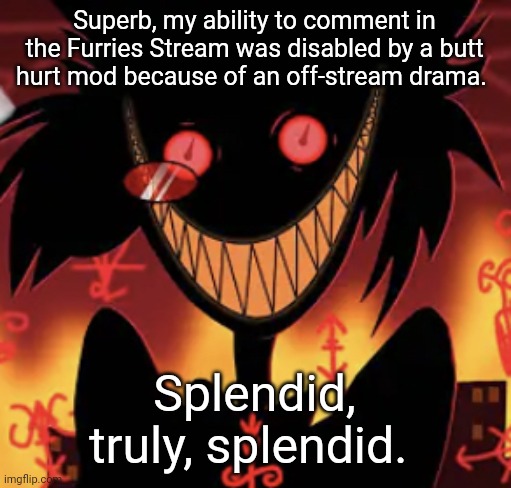 insanity | Superb, my ability to comment in the Furries Stream was disabled by a butt hurt mod because of an off-stream drama. Splendid, truly, splendid. | image tagged in insanity | made w/ Imgflip meme maker