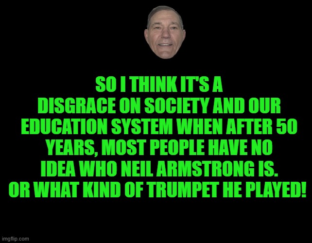 black screen | SO I THINK IT'S A DISGRACE ON SOCIETY AND OUR EDUCATION SYSTEM WHEN AFTER 50 YEARS, MOST PEOPLE HAVE NO IDEA WHO NEIL ARMSTRONG IS.
OR WHAT KIND OF TRUMPET HE PLAYED! | image tagged in black screen | made w/ Imgflip meme maker