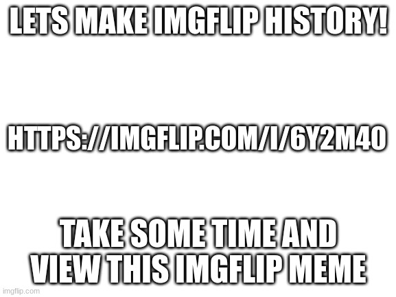 Blank White Template | LETS MAKE IMGFLIP HISTORY! HTTPS://IMGFLIP.COM/I/6Y2M40; TAKE SOME TIME AND VIEW THIS IMGFLIP MEME | image tagged in blank white template | made w/ Imgflip meme maker