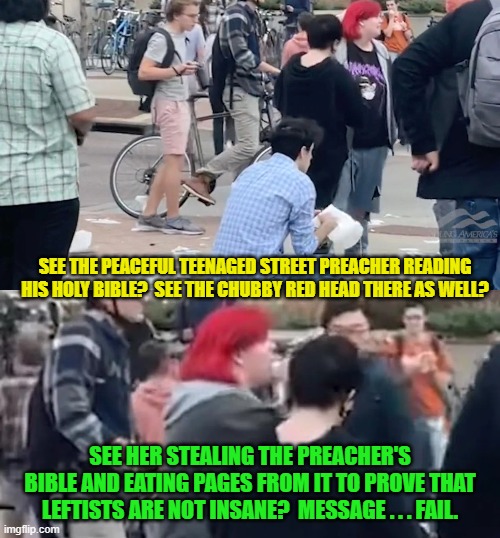 Given new meaning to the term, 'mentally stable leftists'. | SEE THE PEACEFUL TEENAGED STREET PREACHER READING HIS HOLY BIBLE?  SEE THE CHUBBY RED HEAD THERE AS WELL? SEE HER STEALING THE PREACHER'S BIBLE AND EATING PAGES FROM IT TO PROVE THAT LEFTISTS ARE NOT INSANE?  MESSAGE . . . FAIL. | image tagged in bible | made w/ Imgflip meme maker