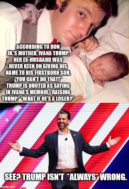 Like father, like son. | ACCORDING TO DON JR.’S MOTHER, IVANA TRUMP, HER EX-HUSBAND WAS NEVER KEEN ON GIVING HIS NAME TO HIS FIRSTBORN SON. “YOU CAN’T DO THAT!” TRUMP IS QUOTED AS SAYING IN IVANA’S MEMOIR, “RAISING TRUMP.” “WHAT IF HE’S A LOSER?”; SEE? TRUMP ISN'T  *ALWAYS* WRONG. | image tagged in loser trump,loser don jr | made w/ Imgflip meme maker