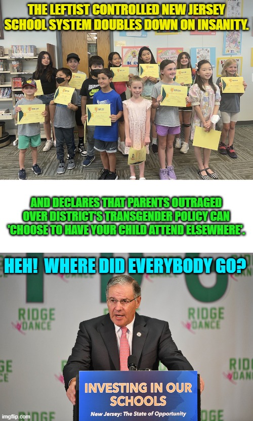 Yeah leftists . . . we call this . . . consequences. | THE LEFTIST CONTROLLED NEW JERSEY SCHOOL SYSTEM DOUBLES DOWN ON INSANITY. AND DECLARES THAT PARENTS OUTRAGED OVER DISTRICT'S TRANSGENDER POLICY CAN 'CHOOSE TO HAVE YOUR CHILD ATTEND ELSEWHERE'. HEH!  WHERE DID EVERYBODY GO? | image tagged in yep | made w/ Imgflip meme maker