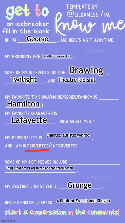 I’ve done too many of these | George; They/them on most days; Drawing; Twilight; Theatre kid shit; Hamilton; Lafayette; Chaotic, autistic weirdo; Things that aren’t organized and sheltered people; Grunge; A lil bit of French and Klingon | image tagged in get to know fill in the blank | made w/ Imgflip meme maker