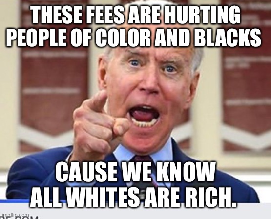 Joe Biden no malarkey | THESE FEES ARE HURTING PEOPLE OF COLOR AND BLACKS; CAUSE WE KNOW ALL WHITES ARE RICH. | image tagged in joe biden no malarkey | made w/ Imgflip meme maker