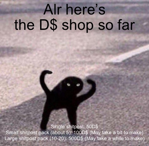 Cursed cat temp | Alr here’s the D$ shop so far; Single shitpost: 50D$

Small shitpost pack (about 5): 100D$ (May take a bit to make)

Large shitpost pack (10-20): 500D$ (May take a while to make) | image tagged in cursed cat temp | made w/ Imgflip meme maker