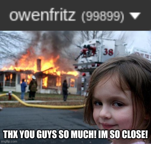 You guys have no idea how much this means to me and thx you! | THX YOU GUYS SO MUCH! IM SO CLOSE! | image tagged in memes,disaster girl | made w/ Imgflip meme maker