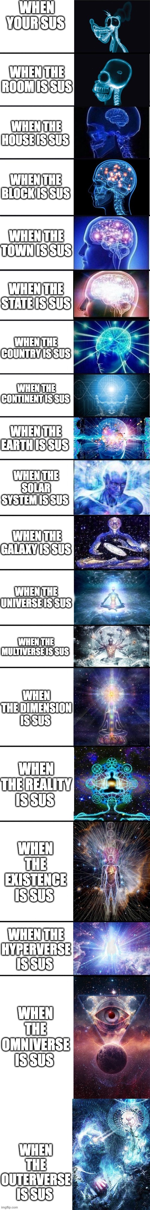 top stages of sus | WHEN YOUR SUS; WHEN THE ROOM IS SUS; WHEN THE HOUSE IS SUS; WHEN THE BLOCK IS SUS; WHEN THE TOWN IS SUS; WHEN THE STATE IS SUS; WHEN THE COUNTRY IS SUS; WHEN THE CONTINENT IS SUS; WHEN THE EARTH IS SUS; WHEN THE SOLAR SYSTEM IS SUS; WHEN THE GALAXY IS SUS; WHEN THE UNIVERSE IS SUS; WHEN THE MULTIVERSE IS SUS; WHEN THE DIMENSION IS SUS; WHEN THE REALITY IS SUS; WHEN THE EXISTENCE IS SUS; WHEN THE HYPERVERSE IS SUS; WHEN THE OMNIVERSE IS SUS; WHEN THE OUTERVERSE IS SUS | image tagged in expanding brain 13 stages | made w/ Imgflip meme maker