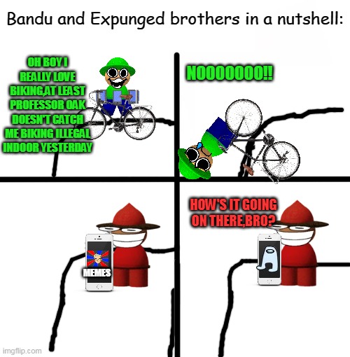 Dave and Bambi FNF MEME | Bandu and Expunged brothers in a nutshell:; OH BOY I REALLY LOVE BIKING,AT LEAST PROFESSOR OAK DOESN'T CATCH ME BIKING ILLEGAL INDOOR YESTERDAY; NOOOOOOO!! HOW'S IT GOING ON THERE,BRO? MEMES | image tagged in memes,blank starter pack,fnf,bandu and expunged,professor oak,dave and bambi | made w/ Imgflip meme maker