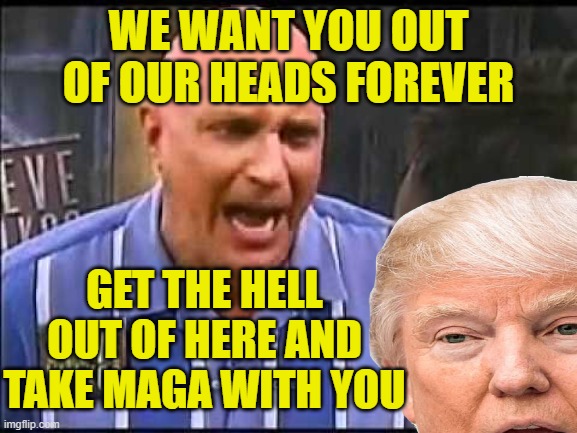 WE WANT YOU OUT OF OUR HEADS FOREVER GET THE HELL OUT OF HERE AND TAKE MAGA WITH YOU | made w/ Imgflip meme maker