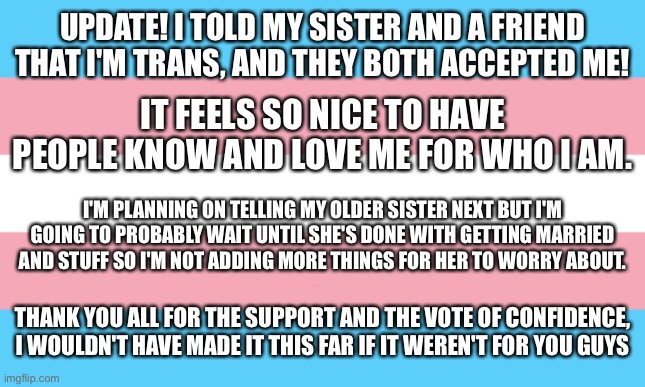 I did it! Well.. sort of | UPDATE! I TOLD MY SISTER AND A FRIEND THAT I'M TRANS, AND THEY BOTH ACCEPTED ME! IT FEELS SO NICE TO HAVE PEOPLE KNOW AND LOVE ME FOR WHO I AM. I'M PLANNING ON TELLING MY OLDER SISTER NEXT BUT I'M GOING TO PROBABLY WAIT UNTIL SHE'S DONE WITH GETTING MARRIED AND STUFF SO I'M NOT ADDING MORE THINGS FOR HER TO WORRY ABOUT. THANK YOU ALL FOR THE SUPPORT AND THE VOTE OF CONFIDENCE, I WOULDN'T HAVE MADE IT THIS FAR IF IT WEREN'T FOR YOU GUYS | image tagged in trans flag | made w/ Imgflip meme maker