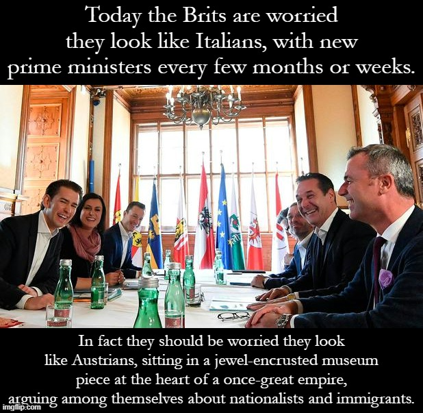 The future of not-so-Great Britain. | Today the Brits are worried they look like Italians, with new prime ministers every few months or weeks. In fact they should be worried they look like Austrians, sitting in a jewel-encrusted museum piece at the heart of a once-great empire, arguing among themselves about nationalists and immigrants. | image tagged in austrian government,britain,brexit,great britain,not so great britain,austria | made w/ Imgflip meme maker