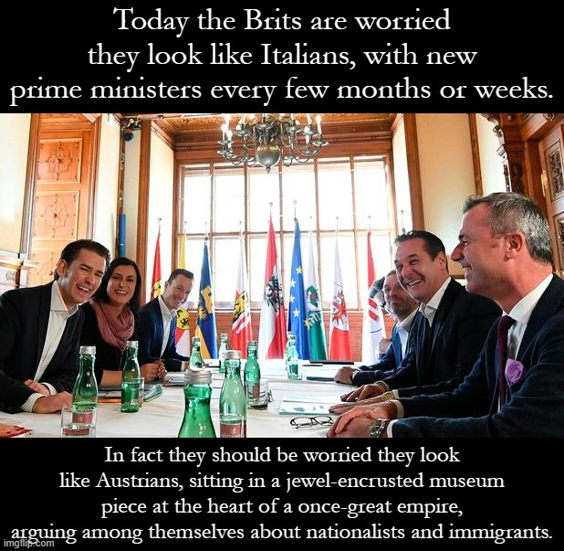 The future of not-so-Great Britain. Anglophobia / Austrophobia | Today the Brits are worried they look like Italians, with new prime ministers every few months or weeks. In fact they should be worried they look like Austrians, sitting in a jewel-encrusted museum piece at the heart of a once-great empire, arguing among themselves about nationalists and immigrants. | image tagged in austrian government,anglophobia,austriaphobia,empire,xenophobia,immigrants | made w/ Imgflip meme maker