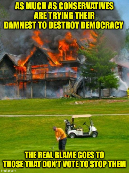 Carlin once said you get the government you deserve. God I hope not! | AS MUCH AS CONSERVATIVES ARE TRYING THEIR DAMNEST TO DESTROY DEMOCRACY; THE REAL BLAME GOES TO THOSE THAT DON'T VOTE TO STOP THEM | image tagged in golfer fire,apathy kills,conservatives hate america | made w/ Imgflip meme maker