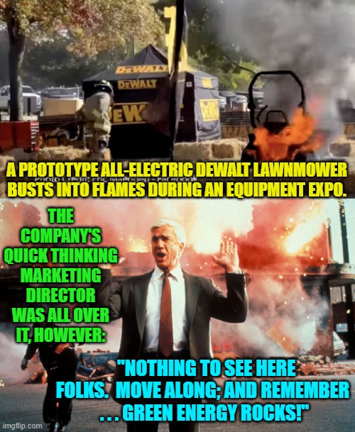 Nothing to see here folks . . . move along. | THE COMPANY'S QUICK THINKING MARKETING DIRECTOR WAS ALL OVER IT, HOWEVER:; A PROTOTYPE ALL-ELECTRIC DEWALT LAWNMOWER BUSTS INTO FLAMES DURING AN EQUIPMENT EXPO. "NOTHING TO SEE HERE FOLKS.  MOVE ALONG; AND REMEMBER  . . . GREEN ENERGY ROCKS!" | image tagged in green energy | made w/ Imgflip meme maker