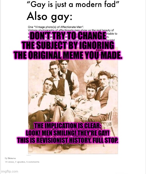 DON'T TRY TO CHANGE THE SUBJECT BY IGNORING THE ORIGINAL MEME YOU MADE. THE IMPLICATION IS CLEAR: LOOK! MEN SMILING! THEY'RE GAY! THIS IS RE | made w/ Imgflip meme maker