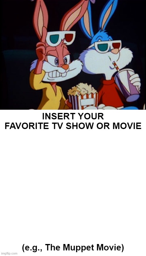 Buster and Babs Watch Meme | INSERT YOUR FAVORITE TV SHOW OR MOVIE; (e.g., The Muppet Movie) | image tagged in memes,blank transparent square | made w/ Imgflip meme maker