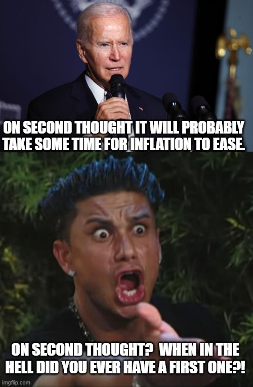 Biden momentarily decided to stop lying to the public.  No doubt his handlers will 'walk this back'. | ON SECOND THOUGHT IT WILL PROBABLY TAKE SOME TIME FOR INFLATION TO EASE. ON SECOND THOUGHT?  WHEN IN THE HELL DID YOU EVER HAVE A FIRST ONE?! | image tagged in wow | made w/ Imgflip meme maker