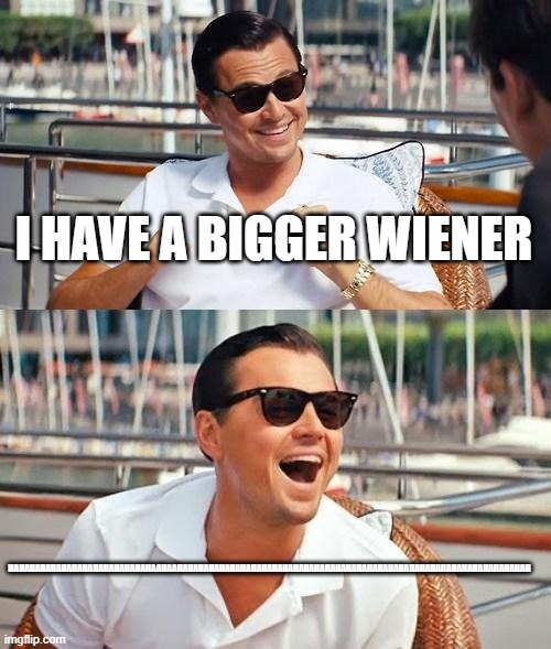 Leonardo Dicaprio Wolf Of Wall Street Meme | I HAVE A BIGGER WIENER; HAHAHAHAHAHAHAHAHAHAHAHAHAHAAHAAHAHAHAHAHAHAHAHAHAHAHAHAHAHAHAHAHAHAHAHAHAHAHAHAHAHAHAHAHAHAHAHAHAH | image tagged in memes,leonardo dicaprio wolf of wall street | made w/ Imgflip meme maker