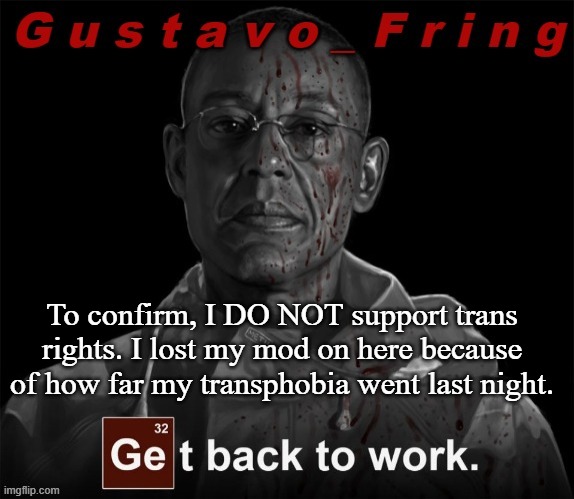 . | To confirm, I DO NOT support trans rights. I lost my mod on here because of how far my transphobia went last night. | image tagged in gustavo fring template | made w/ Imgflip meme maker