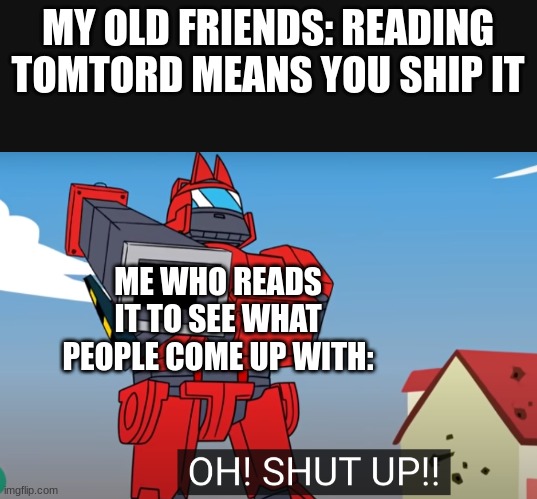 ;-; | MY OLD FRIENDS: READING TOMTORD MEANS YOU SHIP IT; ME WHO READS IT TO SEE WHAT PEOPLE COME UP WITH: | image tagged in oh shut up | made w/ Imgflip meme maker