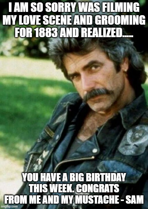 Birthday Wishes | I AM SO SORRY WAS FILMING MY LOVE SCENE AND GROOMING FOR 1883 AND REALIZED..... YOU HAVE A BIG BIRTHDAY THIS WEEK. CONGRATS FROM ME AND MY MUSTACHE - SAM | image tagged in sam elliot biker | made w/ Imgflip meme maker