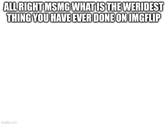 Blank White Template | ALL RIGHT MSMG WHAT IS THE WERIDEST THING YOU HAVE EVER DONE ON IMGFLIP | image tagged in blank white template | made w/ Imgflip meme maker