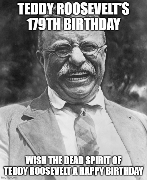 Teddy Roosevelt | TEDDY ROOSEVELT'S 179TH BIRTHDAY; WISH THE DEAD SPIRIT OF TEDDY ROOSEVELT A HAPPY BIRTHDAY | image tagged in teddy roosevelt | made w/ Imgflip meme maker