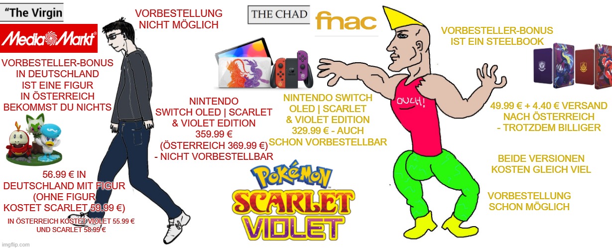 The Virgin Media Markt vs the Chad Fnac | VORBESTELLUNG NICHT MÖGLICH; VORBESTELLER-BONUS IST EIN STEELBOOK; VORBESTELLER-BONUS IN DEUTSCHLAND IST EINE FIGUR
IN ÖSTERREICH BEKOMMST DU NICHTS; NINTENDO SWITCH OLED | SCARLET & VIOLET EDITION 359.99 € (ÖSTERREICH 369.99 €) - NICHT VORBESTELLBAR; NINTENDO SWITCH OLED | SCARLET & VIOLET EDITION 329.99 € - AUCH SCHON VORBESTELLBAR; 49.99 € + 4.40 € VERSAND
NACH ÖSTERREICH - TROTZDEM BILLIGER; BEIDE VERSIONEN KOSTEN GLEICH VIEL; 56.99 € IN DEUTSCHLAND MIT FIGUR (OHNE FIGUR KOSTET SCARLET 59.99 €); VORBESTELLUNG SCHON MÖGLICH; IN ÖSTERREICH KOSTET VIOLET 55.99 €
UND SCARLET 58.99 € | image tagged in virgin and chad,pokemon | made w/ Imgflip meme maker