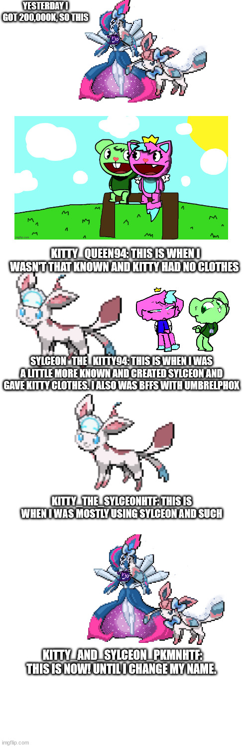 my next name will be .-Sylceon.Kitty_and_RockStar_Lolbit-. | YESTERDAY I GOT 200,000K, SO THIS; KITTY_QUEEN94: THIS IS WHEN I WASN'T THAT KNOWN AND KITTY HAD NO CLOTHES; SYLCEON_THE_KITTY94: THIS IS WHEN I WAS A LITTLE MORE KNOWN AND CREATED SYLCEON AND GAVE KITTY CLOTHES. I ALSO WAS BFFS WITH UMBRELPHOX; KITTY_THE_SYLCEONHTF: THIS IS WHEN I WAS MOSTLY USING SYLCEON AND SUCH; KITTY_AND_SYLCEON_PKMNHTF: THIS IS NOW! UNTIL I CHANGE MY NAME. | image tagged in blank white template | made w/ Imgflip meme maker