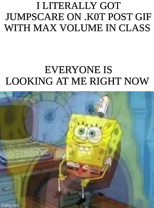 i need help right now | I LITERALLY GOT JUMPSCARE ON .K0T POST GIF WITH MAX VOLUME IN CLASS; EVERYONE IS LOOKING AT ME RIGHT NOW | image tagged in internal screaming | made w/ Imgflip meme maker