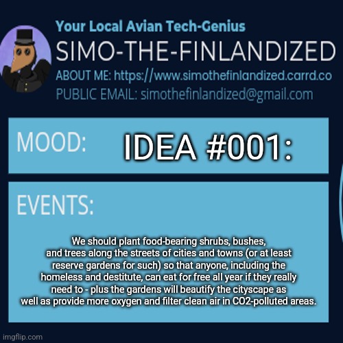 SimoTheFinlandized: ON SOLVING WORLD HUNGER ~ What Do You All Think Of This Idea? | IDEA #001:; We should plant food-bearing shrubs, bushes, and trees along the streets of cities and towns (or at least reserve gardens for such) so that anyone, including the homeless and destitute, can eat for free all year if they really need to - plus the gardens will beautify the cityscape as well as provide more oxygen and filter clean air in CO2-polluted areas. | image tagged in simothefinlandized announcement template 4 0,problem solving,world hunger | made w/ Imgflip meme maker