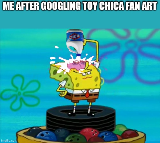 toy chica meme | ME AFTER GOOGLING TOY CHICA FAN ART | image tagged in spongebob pouring bleach | made w/ Imgflip meme maker