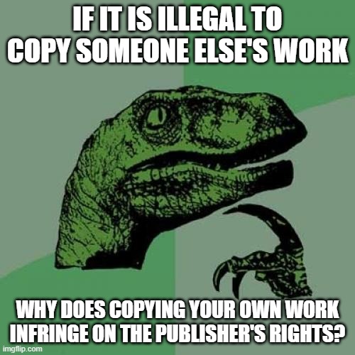 Philosoraptor | IF IT IS ILLEGAL TO COPY SOMEONE ELSE'S WORK; WHY DOES COPYING YOUR OWN WORK INFRINGE ON THE PUBLISHER'S RIGHTS? | image tagged in memes,philosoraptor | made w/ Imgflip meme maker