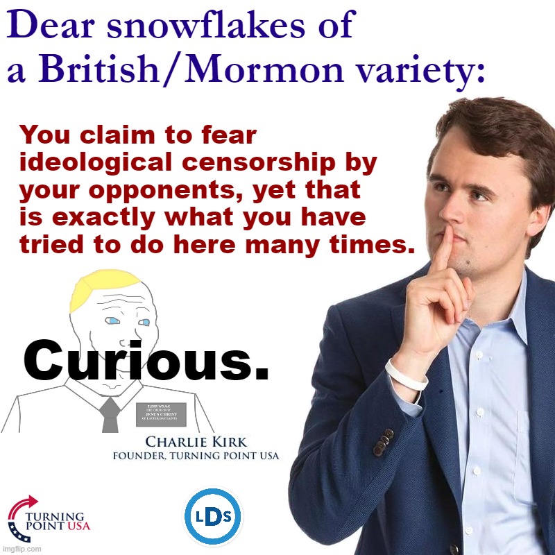 Watch Charlie Kirk UTTERLY DESTROY censorious snowflakes with facts & logic. #turningpoint #ctl | Dear snowflakes of a British/Mormon variety:; You claim to fear ideological censorship by your opponents, yet that is exactly what you have tried to do here many times. Curious. | image tagged in turning point,charlie kirk,utterly,destroys,snowflakes,facts and logic | made w/ Imgflip meme maker