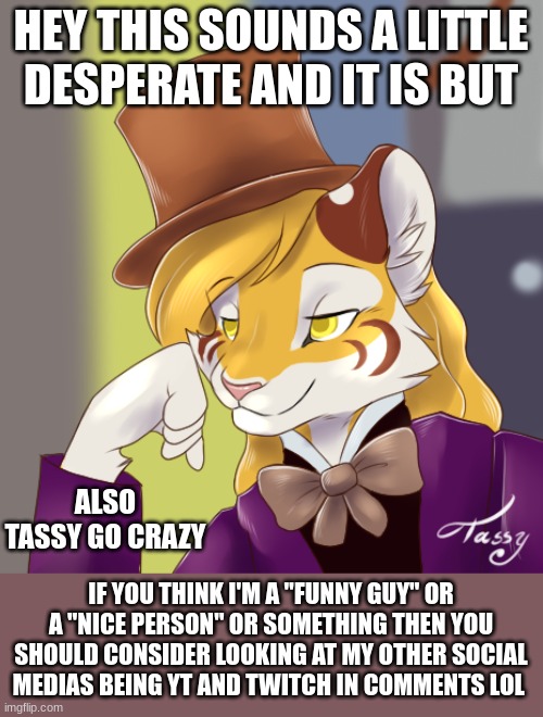 goofy funny sub begging | HEY THIS SOUNDS A LITTLE DESPERATE AND IT IS BUT; ALSO TASSY GO CRAZY; IF YOU THINK I'M A "FUNNY GUY" OR A "NICE PERSON" OR SOMETHING THEN YOU SHOULD CONSIDER LOOKING AT MY OTHER SOCIAL MEDIAS BEING YT AND TWITCH IN COMMENTS LOL | image tagged in creepy condensing wonka furry | made w/ Imgflip meme maker