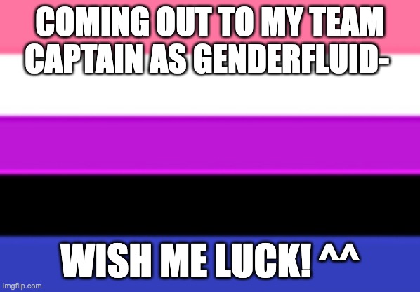 wish me luck ;-; | COMING OUT TO MY TEAM CAPTAIN AS GENDERFLUID-; WISH ME LUCK! ^^ | image tagged in genderfluid flag | made w/ Imgflip meme maker