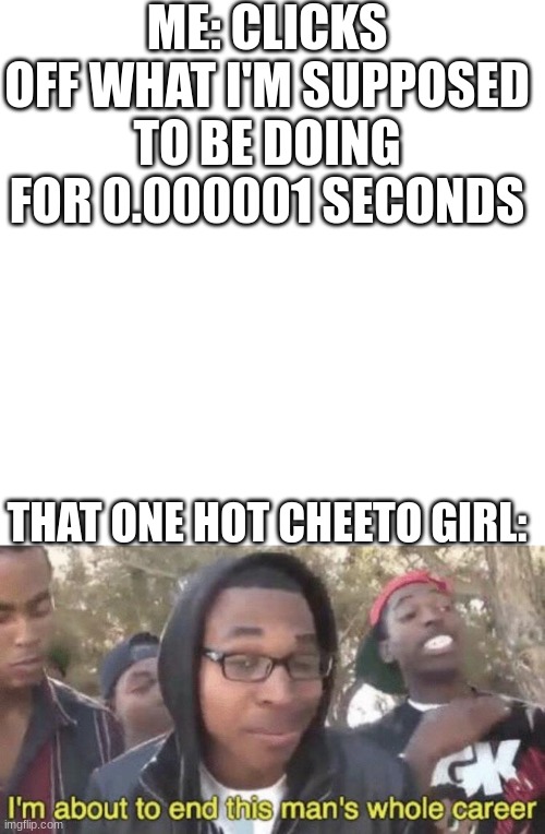 nooooooo | ME: CLICKS OFF WHAT I'M SUPPOSED TO BE DOING FOR 0.000001 SECONDS; THAT ONE HOT CHEETO GIRL: | image tagged in i m about to end this man s whole career | made w/ Imgflip meme maker