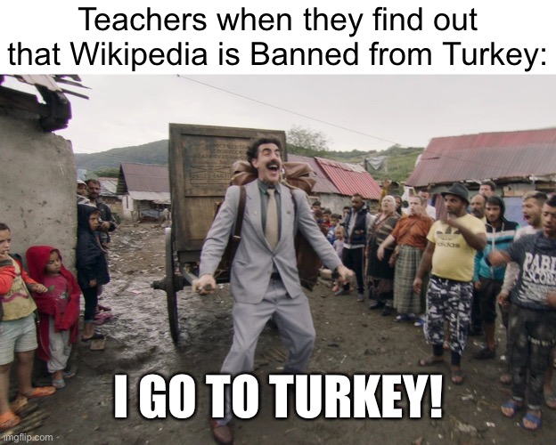 Borat i go to america | Teachers when they find out that Wikipedia is Banned from Turkey:; I GO TO TURKEY! | image tagged in borat i go to america,memes,wikipedia,school,school meme,i go to america | made w/ Imgflip meme maker
