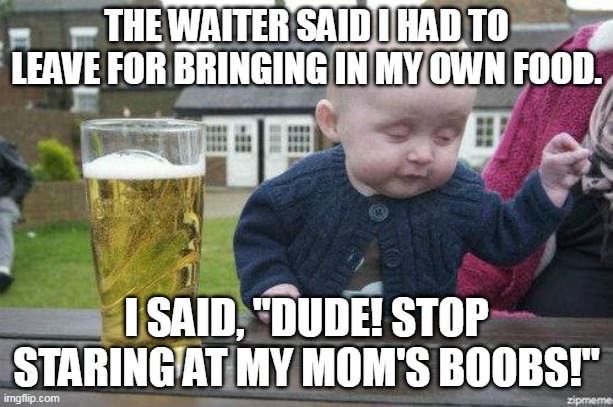 Drunk Baby | THE WAITER SAID I HAD TO LEAVE FOR BRINGING IN MY OWN FOOD. I SAID, "DUDE! STOP STARING AT MY MOM'S BOOBS!" | image tagged in drunk baby | made w/ Imgflip meme maker
