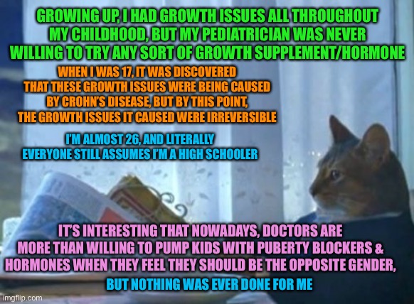 I Should Buy A Boat Cat | GROWING UP, I HAD GROWTH ISSUES ALL THROUGHOUT MY CHILDHOOD, BUT MY PEDIATRICIAN WAS NEVER WILLING TO TRY ANY SORT OF GROWTH SUPPLEMENT/HORMONE; WHEN I WAS 17, IT WAS DISCOVERED THAT THESE GROWTH ISSUES WERE BEING CAUSED BY CROHN’S DISEASE, BUT BY THIS POINT, THE GROWTH ISSUES IT CAUSED WERE IRREVERSIBLE; I’M ALMOST 26, AND LITERALLY EVERYONE STILL ASSUMES I’M A HIGH SCHOOLER; IT’S INTERESTING THAT NOWADAYS, DOCTORS ARE MORE THAN WILLING TO PUMP KIDS WITH PUBERTY BLOCKERS & HORMONES WHEN THEY FEEL THEY SHOULD BE THE OPPOSITE GENDER, BUT NOTHING WAS EVER DONE FOR ME | image tagged in memes,i should buy a boat cat,transgender,doctors,medical,disease | made w/ Imgflip meme maker