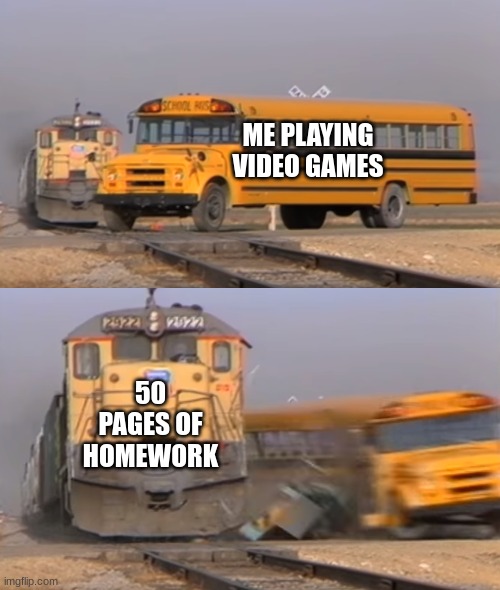me playing video games. 50 pages of homework | ME PLAYING VIDEO GAMES; 50 PAGES OF HOMEWORK | image tagged in a train hitting a school bus | made w/ Imgflip meme maker