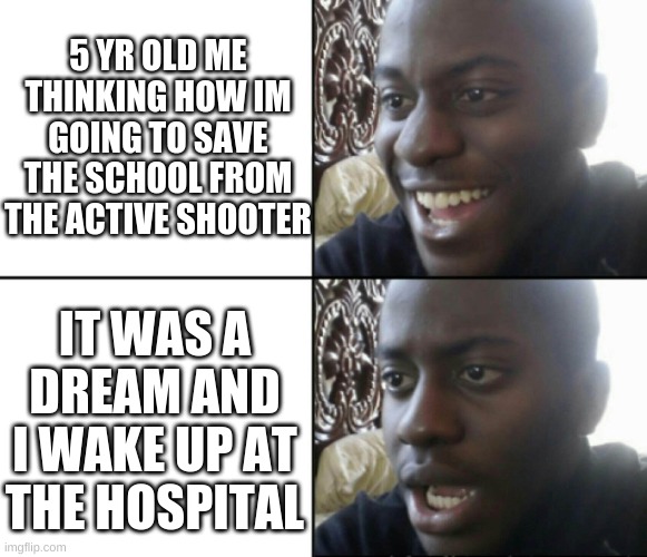 for those who dont know what this means the kid tried saving the school but then got shot, in his dream he saved the school. The | 5 YR OLD ME THINKING HOW IM GOING TO SAVE THE SCHOOL FROM THE ACTIVE SHOOTER; IT WAS A DREAM AND I WAKE UP AT THE HOSPITAL | image tagged in happy / shock | made w/ Imgflip meme maker