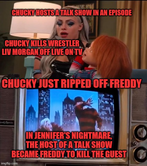  CHUCKY HOSTS A TALK SHOW IN AN EPISODE; CHUCKY KILLS WRESTLER LIV MORGAN OFF LIVE ON TV; CHUCKY JUST RIPPED OFF FREDDY; IN JENNIFER'S NIGHTMARE, THE HOST OF A TALK SHOW BECAME FREDDY TO KILL THE GUEST | image tagged in chucky,freddy,talk show | made w/ Imgflip meme maker
